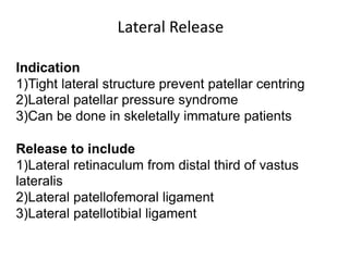 Indication
1)Tight lateral structure prevent patellar centring
2)Lateral patellar pressure syndrome
3)Can be done in skeletally immature patients
Release to include
1)Lateral retinaculum from distal third of vastus
lateralis
2)Lateral patellofemoral ligament
3)Lateral patellotibial ligament
Lateral Release
 