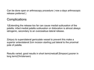 Can be done open or arthroscopy procedure ( now a days arthroscopic
release preferred )
Complications
1)Extending the release too far can cause medial subluxation of the
patella; infact medial patella subluxation or dislocation is almost always
iatrogenic, secondary to an overzealous lateral release.
2)injury to superolateral geniculate vessel to prevent this make a
superior anterolateral 2cm incision starting just lateral to the proximal
pole of patella.
Results varied, good results in short term(metcalf,Simpson),poorer in
long term(Christensen)
 