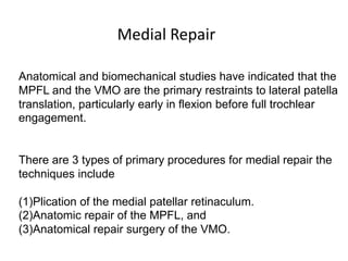 Anatomical and biomechanical studies have indicated that the
MPFL and the VMO are the primary restraints to lateral patella
translation, particularly early in flexion before full trochlear
engagement.
There are 3 types of primary procedures for medial repair the
techniques include
(1)Plication of the medial patellar retinaculum.
(2)Anatomic repair of the MPFL, and
(3)Anatomical repair surgery of the VMO.
Medial Repair
 