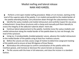 Medial reefing and lateral release
NAM AND KARZEL
■ Perform a mini open medial reefing procedure. Make a 4-cm incision, starting at the
level of the superior pole of the patella, 2 cm medial and parallel to the medial border of
the patella extending distally. Carry dissection down through the subcutaneous tissues.
■ Identify the vastus medialis and medial retinaculum and carefully inspect for any areas
of detachment. Grasp these structures with a clamp and manually pull them laterally to
assess the integrity at the adductor tubercle attach- ment site.
■ Continue lateral advancement to the patella. Carefully incise the vastus medialis and
medial retinaculum along the medial border of the patella down to, but not through, the
level of the synovium.
■ Using no. 2 nonabsorbable, braided polyester suture, advance the medial retinaculum
to the medial border of the patella using at least four mattress sutures.
■ Before the sutures are tied, assess range of motion to determine congruent tracking
of the patella and to ensure at least 90 degrees of knee flexion.
■ Reintroduce the arthroscope to confirm centralization of the patella within the
trochlear groove, and increase or decrease the suture tension as necessary.
■ Tie the sutures with the knee in full extension, and close the incision in a standard
fashion.
 