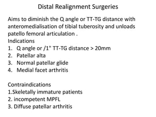 Distal Realignment Surgeries
Aims to diminish the Q angle or TT-TG distance with
anteromedialisation of tibial tuberosity and unloads
patello femoral articulation .
Indications
1. Q angle or /1" TT-TG distance > 20mm
2. Patellar alta
3. Normal patellar glide
4. Medial facet arthritis
Contraindications
1.Skeletally immature patients
2. incompetent MPFL
3. Diffuse patellar arthritis
 