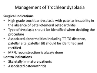 Surgical indications
• High grade trochlear dysplasia with patellar instability in
the absence of patellofemoral osteoarthritis
• Type of dysplasia should be identified when deciding the
procedure
• Associated abnormalities including TT-TG distance,
patellar alta, patellar tilt should be identified and
rectified
• MPFL reconstruction is always done
Contra indications
• Skeletally immature patients
• Associated osteoarthritis
Management of Trochlear dysplasia
 