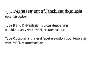 Type A dysplasia : medial patellofemoral ligament
reconstruction
Type B and D dysplasia : sulcus deepening
trochleoplasty with MPFL reconstruction
Type C dvsplasia : lateral facet elevation trochleoplasty
with MPFL reconstruction
Management of Trochlear dysplasia
 