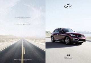 Final production vehicle may vary. Always wear your seat belt, and please don’t drink and drive.
©2016 INFINITI. IN-19370 Reorder #16502i (7/16, 40K, CG) Reducing our environmental footprint is
an important goal at INFINITI. That’s why this brochure uses paper stock that is certified to contain
a minimum of 10% post-consumer waste materials.
Visit us online to create your ideal INFINITI.
www.infinitiusa.com
Join our community, and get the latest info.
Facebook.com/infiniti Twitter.com/infinitiusa
2017
QX50
 