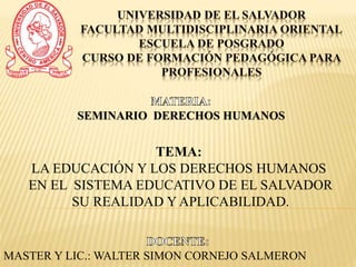SEMINARIO DERECHOS HUMANOS
MASTER Y LIC.: WALTER SIMON CORNEJO SALMERON
TEMA:
LA EDUCACIÓN Y LOS DERECHOS HUMANOS
EN EL SISTEMA EDUCATIVO DE EL SALVADOR
SU REALIDAD Y APLICABILIDAD.
 