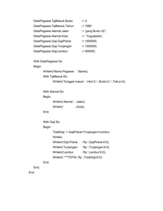 DataPegawai.TglMasuk.Bulan := 3;
DataPegawai.TglMasuk.Tahun := 1980’
DataPegawai.Alamat.Jalan := ‘gang Buntu 22’;
DataPegawai.Alamat.Kota := ‘ Yogyakarta’;
DataPegawai.Gaji.GajiPokok := 1000000;
DataPegawai.Gaji.Tunjangan := 1000000;
DataPegawai.Gaji.Lembur := 500000;
With DataPegawai Do
Begin
Writeln(‘Nama Pegawai : ‘,Nama);
With TglMasuk Do
Writeln(‘Tanggal masuk : ‘,Hari:2,’-‘,Bulan:2,’-‘,Tahun:4);
With Alamat Do
Begin
Writeln(‘Alamat : ‘,Jalan);
Writeln(‘ ;,Kota);
End;
With Gaji Do
Begin
TotalGaji := GajiPokok+Tunjangan+Lembur;
Writeln;
Writeln(‘Gaji Pokok : Rp ‘,GajiPokok:6:0);
Writeln(‘Tunjangan : Rp ‘,Tunjangan:6:0);
Writeln(‘Lembur : Rp ‘,Lembur:6:0);
Writeln(‘ ***TOTAL Rp ‘,TotalGaji:6:0);
End;
End;
End.
 
