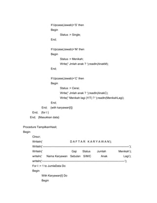 If Upcase(Jawab)=’S’ then
Begin
Status := Single;
End;
If Upcase(Jawab)=’M’ then
Begin
Status := Menikah;
Write(“ Jmlah anak ? ‘);readln(AnakM);
End;
If Upcase(Jawab)=’C’ then
Begin
Status := Cerai;
Write(“ Jmlah anak ? ‘);readln(AnakC);
Write(“ Menikah lagi (Y/T) ? ‘);readln(MenikahLagi);
End;
End; {with karyawan[I]}
End; {for I }
End; {Masukkan data}
Procedure TampilkanHasil;
Begin
Clrscr;
Writeln(‘ D A F T A R K A R Y A W A N’);
Writeln(‘--------------------------------------------------------------------------------------------‘);
Writeln(‘ Gaji Status Jumlah Menikah’);
writeln(‘ Nama Karyawan Sebulan S/M/C Anak Lagi’);
writeln(‘----------------------------------------------------------------------------------------‘);
For I := 1 to JumlaData Do
Begin
With Karyawan[I] Do
Begin
 