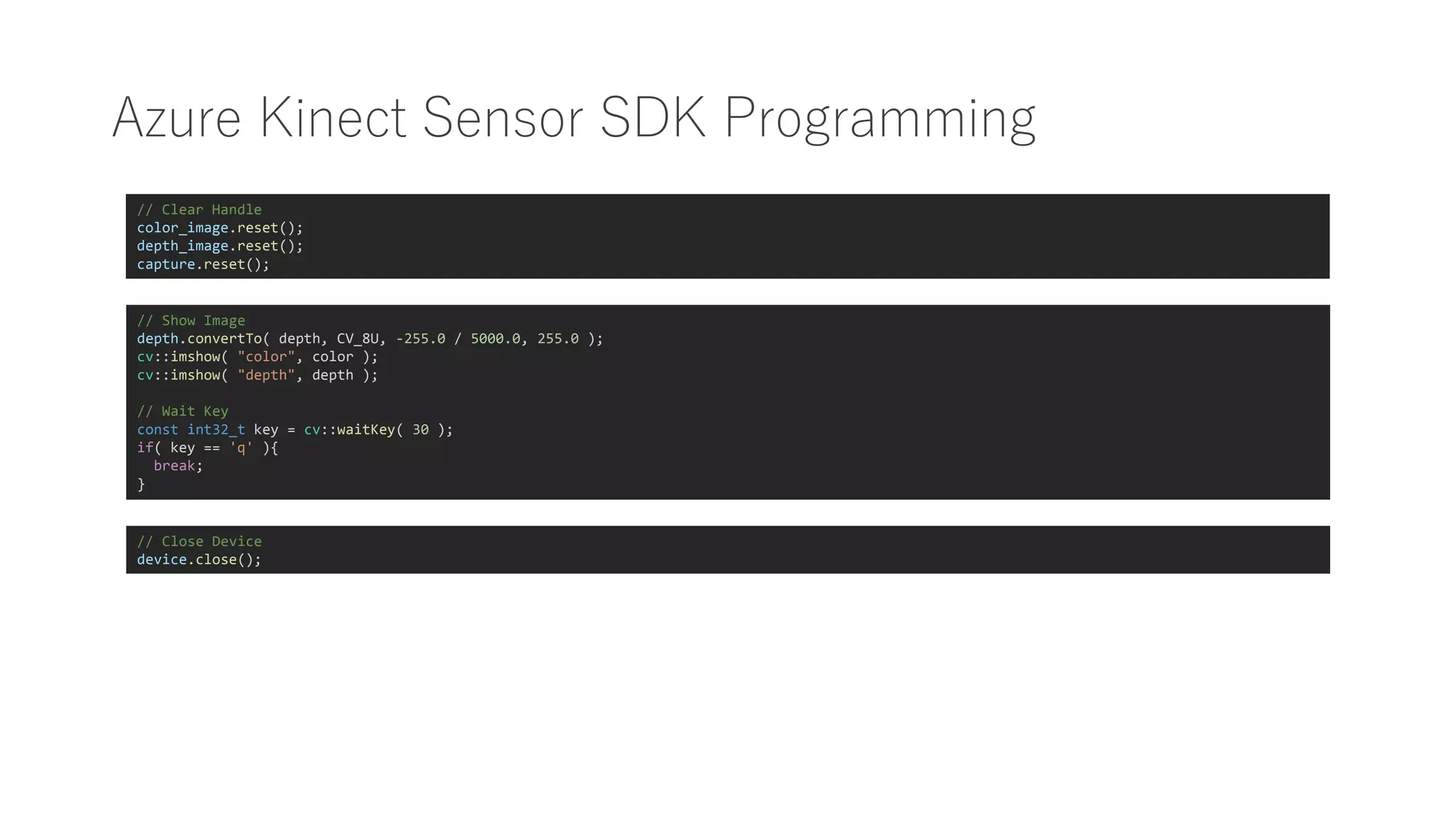 Azure Kinect Sensor SDK Programming
// Show Image
depth.convertTo( depth, CV_8U, -255.0 / 5000.0, 255.0 );
cv::imshow( "color", color );
cv::imshow( "depth", depth );
// Wait Key
const int32_t key = cv::waitKey( 30 );
if( key == 'q' ){
break;
}
// Close Device
device.close();
// Clear Handle
color_image.reset();
depth_image.reset();
capture.reset();
 