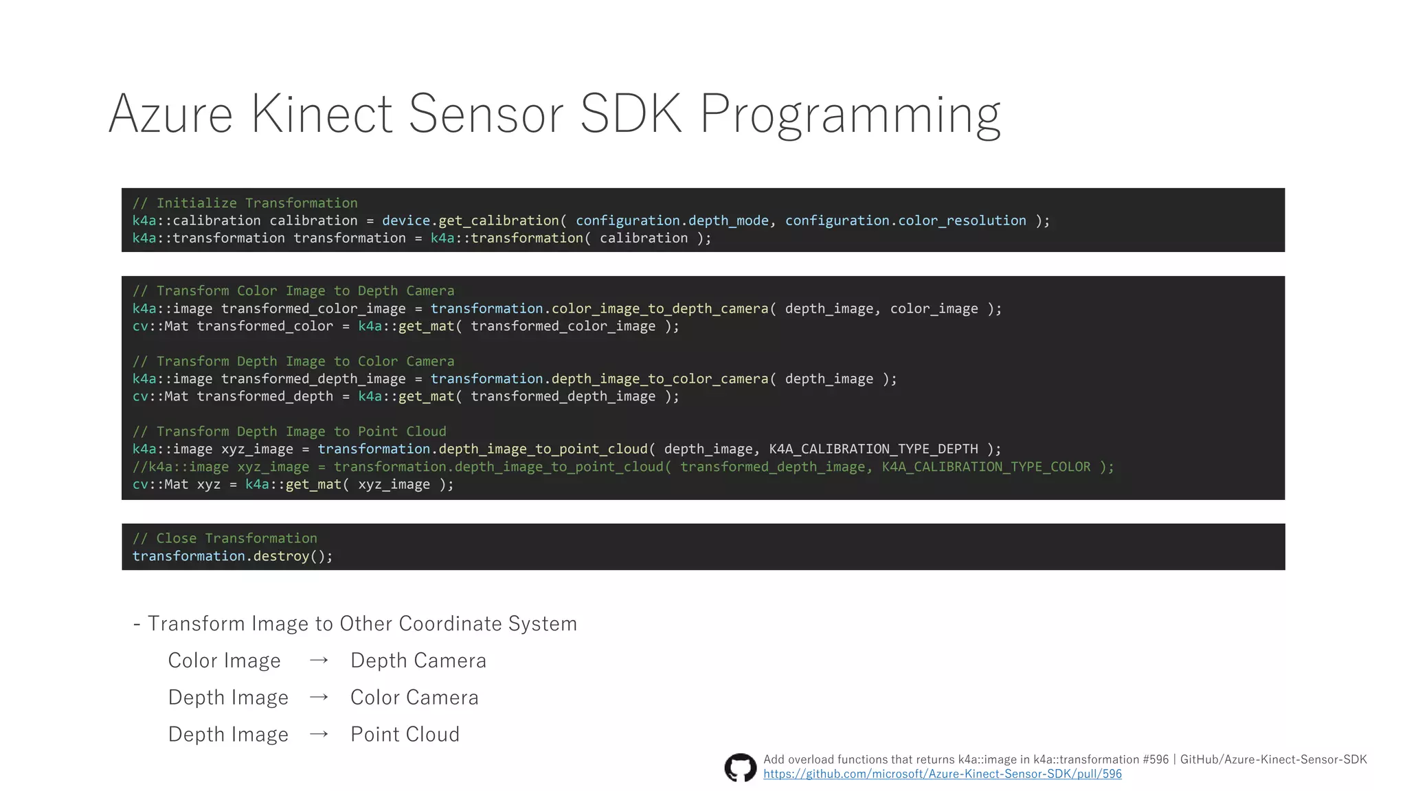 Azure Kinect Sensor SDK Programming
// Initialize Transformation
k4a::calibration calibration = device.get_calibration( configuration.depth_mode, configuration.color_resolution );
k4a::transformation transformation = k4a::transformation( calibration );
// Transform Color Image to Depth Camera
k4a::image transformed_color_image = transformation.color_image_to_depth_camera( depth_image, color_image );
cv::Mat transformed_color = k4a::get_mat( transformed_color_image );
// Transform Depth Image to Color Camera
k4a::image transformed_depth_image = transformation.depth_image_to_color_camera( depth_image );
cv::Mat transformed_depth = k4a::get_mat( transformed_depth_image );
// Transform Depth Image to Point Cloud
k4a::image xyz_image = transformation.depth_image_to_point_cloud( depth_image, K4A_CALIBRATION_TYPE_DEPTH );
//k4a::image xyz_image = transformation.depth_image_to_point_cloud( transformed_depth_image, K4A_CALIBRATION_TYPE_COLOR );
cv::Mat xyz = k4a::get_mat( xyz_image );
- Transform Image to Other Coordinate System
Color Image → Depth Camera
Depth Image → Color Camera
Depth Image → Point Cloud
Add overload functions that returns k4a::image in k4a::transformation #596 | GitHub/Azure-Kinect-Sensor-SDK
https://github.com/microsoft/Azure-Kinect-Sensor-SDK/pull/596
// Close Transformation
transformation.destroy();
 
