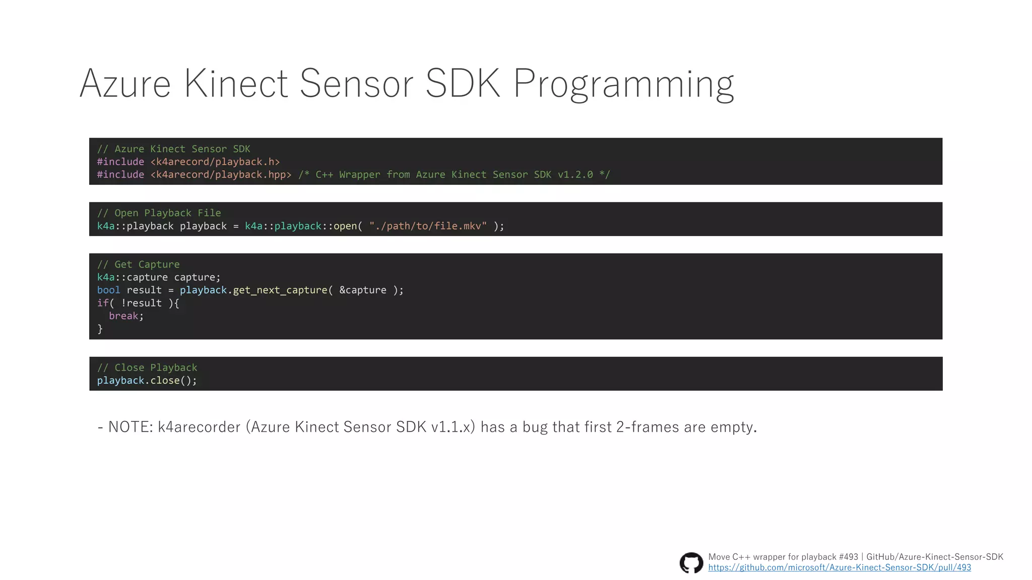 Azure Kinect Sensor SDK Programming
// Azure Kinect Sensor SDK
#include <k4arecord/playback.h>
#include <k4arecord/playback.hpp> /* C++ Wrapper from Azure Kinect Sensor SDK v1.2.0 */
// Open Playback File
k4a::playback playback = k4a::playback::open( "./path/to/file.mkv" );
// Get Capture
k4a::capture capture;
bool result = playback.get_next_capture( &capture );
if( !result ){
break;
}
// Close Playback
playback.close();
- NOTE: k4arecorder (Azure Kinect Sensor SDK v1.1.x) has a bug that first 2-frames are empty.
Move C++ wrapper for playback #493 | GitHub/Azure-Kinect-Sensor-SDK
https://github.com/microsoft/Azure-Kinect-Sensor-SDK/pull/493
 