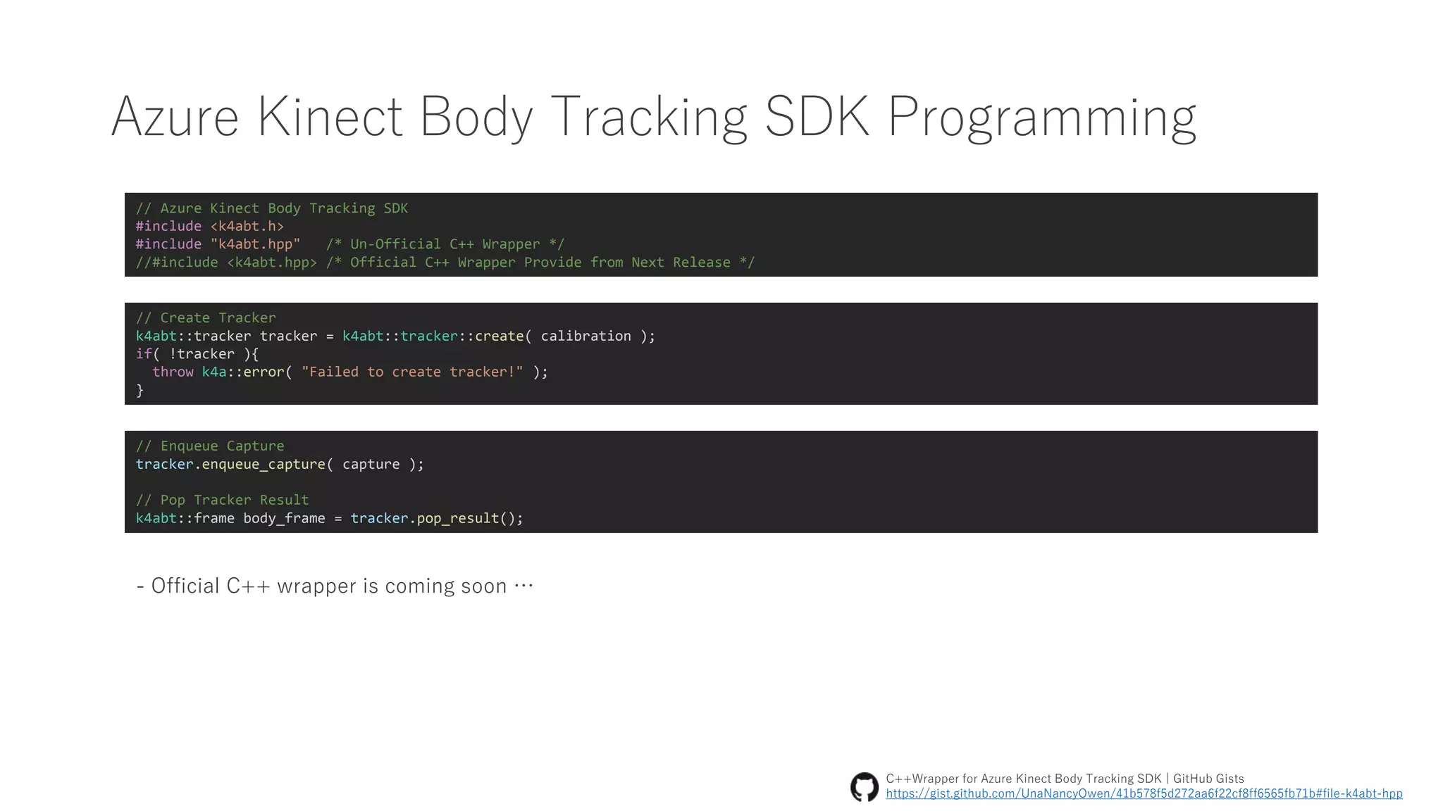 Azure Kinect Body Tracking SDK Programming
// Azure Kinect Body Tracking SDK
#include <k4abt.h>
#include "k4abt.hpp" /* Un-Official C++ Wrapper */
//#include <k4abt.hpp> /* Official C++ Wrapper Provide from Next Release */
// Create Tracker
k4abt::tracker tracker = k4abt::tracker::create( calibration );
if( !tracker ){
throw k4a::error( "Failed to create tracker!" );
}
// Enqueue Capture
tracker.enqueue_capture( capture );
// Pop Tracker Result
k4abt::frame body_frame = tracker.pop_result();
- Official C++ wrapper is coming soon …
C++Wrapper for Azure Kinect Body Tracking SDK | GitHub Gists
https://gist.github.com/UnaNancyOwen/41b578f5d272aa6f22cf8ff6565fb71b#file-k4abt-hpp
 