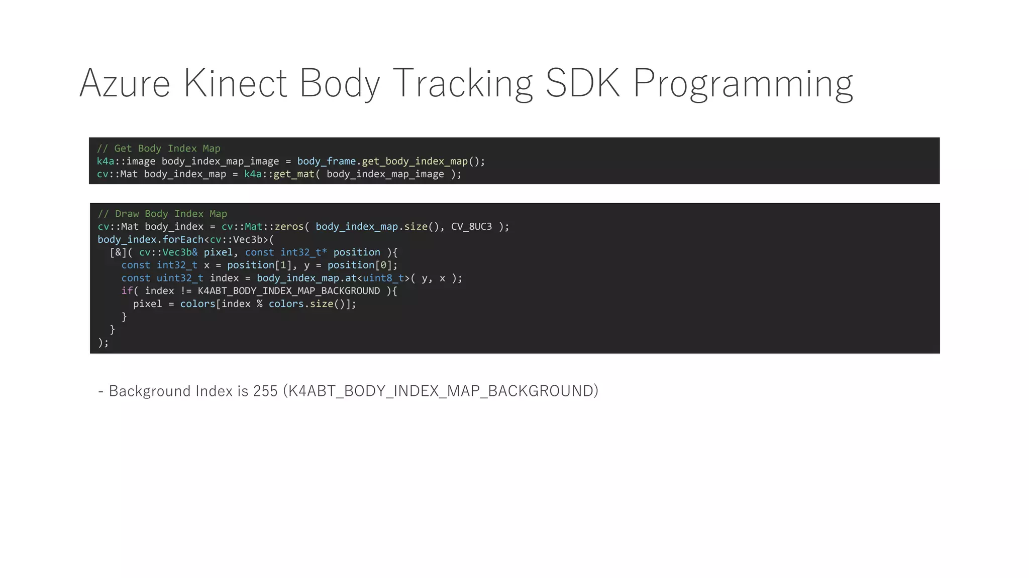 Azure Kinect Body Tracking SDK Programming
// Get Body Index Map
k4a::image body_index_map_image = body_frame.get_body_index_map();
cv::Mat body_index_map = k4a::get_mat( body_index_map_image );
// Draw Body Index Map
cv::Mat body_index = cv::Mat::zeros( body_index_map.size(), CV_8UC3 );
body_index.forEach<cv::Vec3b>(
[&]( cv::Vec3b& pixel, const int32_t* position ){
const int32_t x = position[1], y = position[0];
const uint32_t index = body_index_map.at<uint8_t>( y, x );
if( index != K4ABT_BODY_INDEX_MAP_BACKGROUND ){
pixel = colors[index % colors.size()];
}
}
);
- Background Index is 255 (K4ABT_BODY_INDEX_MAP_BACKGROUND)
 