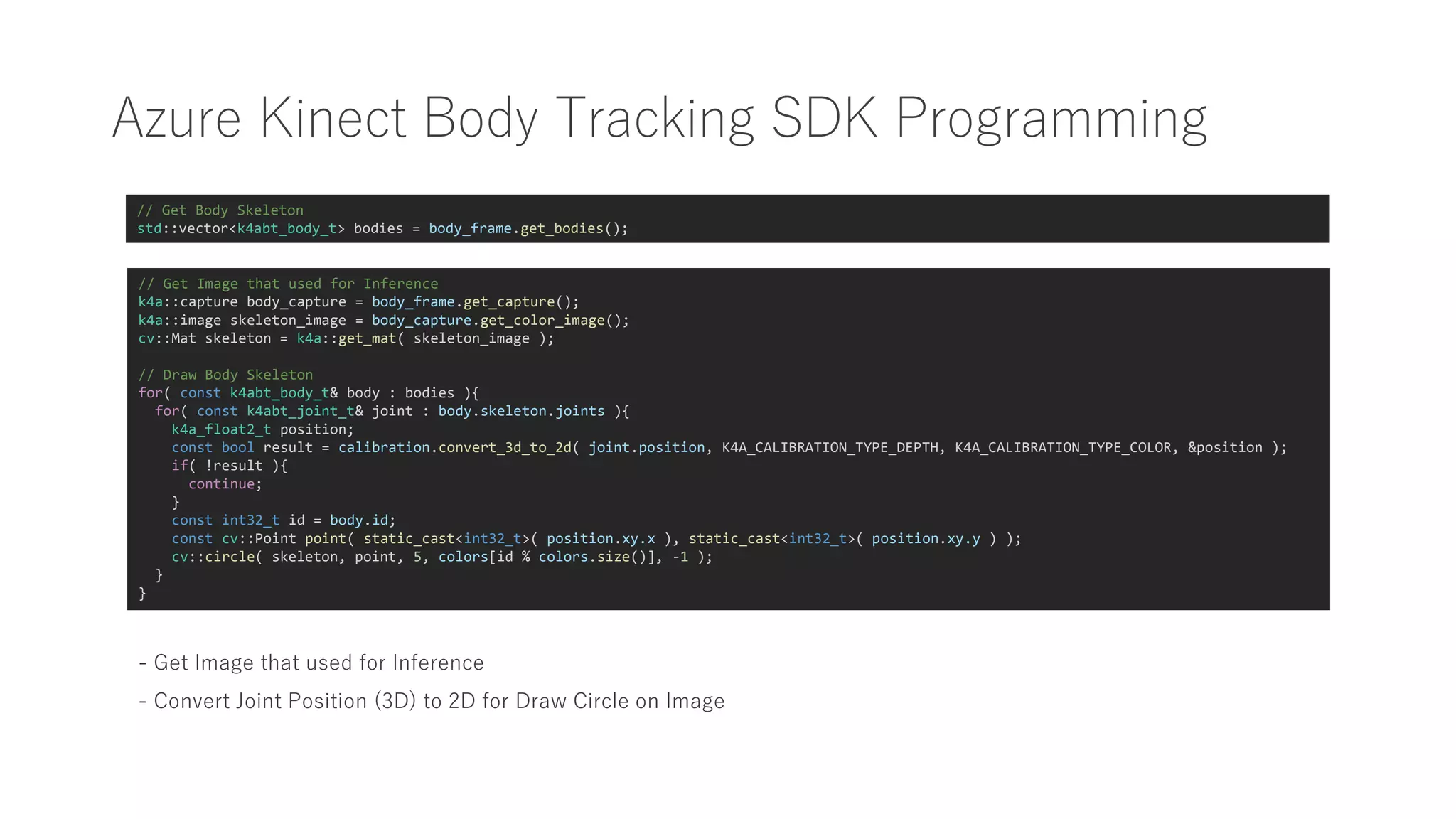 Azure Kinect Body Tracking SDK Programming
// Get Body Skeleton
std::vector<k4abt_body_t> bodies = body_frame.get_bodies();
// Get Image that used for Inference
k4a::capture body_capture = body_frame.get_capture();
k4a::image skeleton_image = body_capture.get_color_image();
cv::Mat skeleton = k4a::get_mat( skeleton_image );
// Draw Body Skeleton
for( const k4abt_body_t& body : bodies ){
for( const k4abt_joint_t& joint : body.skeleton.joints ){
k4a_float2_t position;
const bool result = calibration.convert_3d_to_2d( joint.position, K4A_CALIBRATION_TYPE_DEPTH, K4A_CALIBRATION_TYPE_COLOR, &position );
if( !result ){
continue;
}
const int32_t id = body.id;
const cv::Point point( static_cast<int32_t>( position.xy.x ), static_cast<int32_t>( position.xy.y ) );
cv::circle( skeleton, point, 5, colors[id % colors.size()], -1 );
}
}
- Get Image that used for Inference
- Convert Joint Position (3D) to 2D for Draw Circle on Image
 