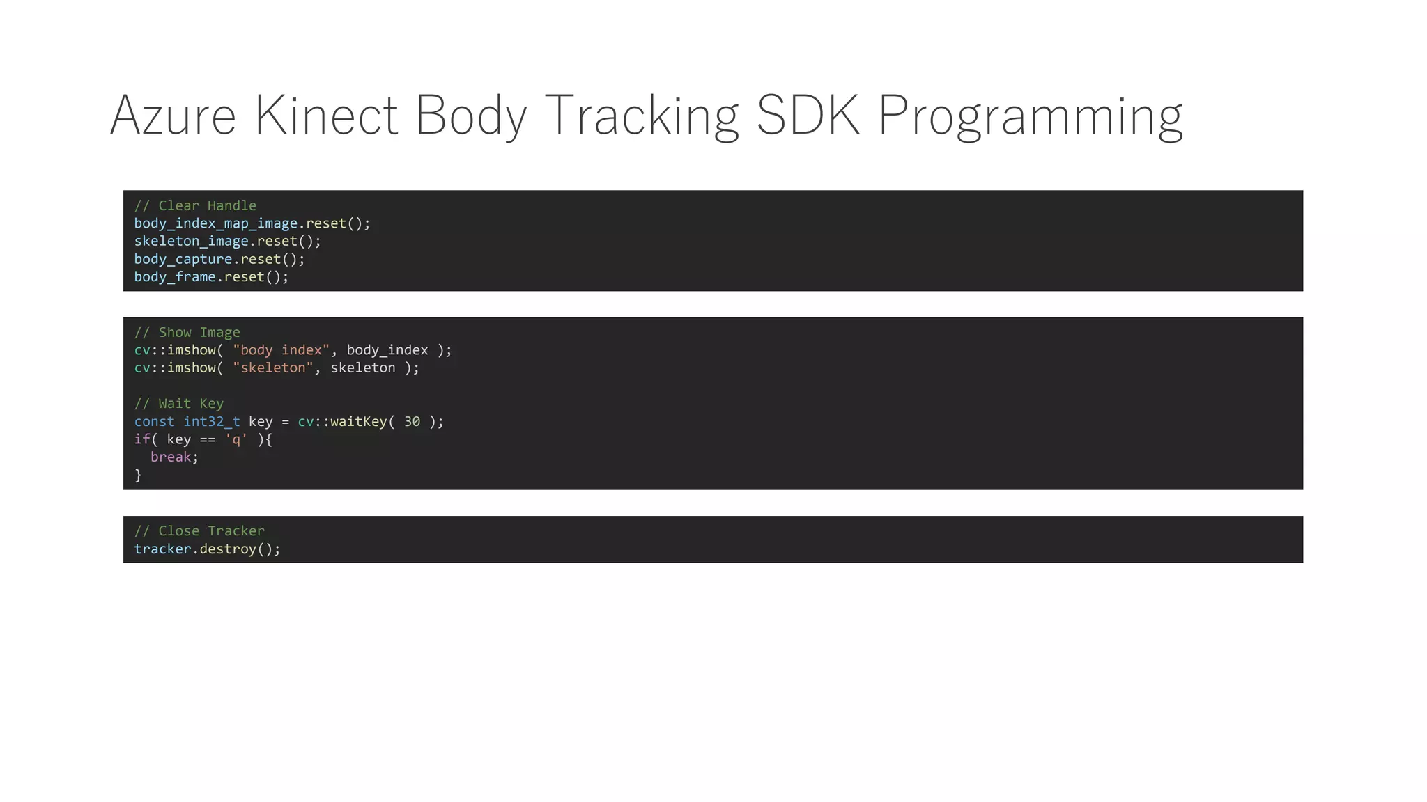 Azure Kinect Body Tracking SDK Programming
// Show Image
cv::imshow( "body index", body_index );
cv::imshow( "skeleton", skeleton );
// Wait Key
const int32_t key = cv::waitKey( 30 );
if( key == 'q' ){
break;
}
// Close Tracker
tracker.destroy();
// Clear Handle
body_index_map_image.reset();
skeleton_image.reset();
body_capture.reset();
body_frame.reset();
 
