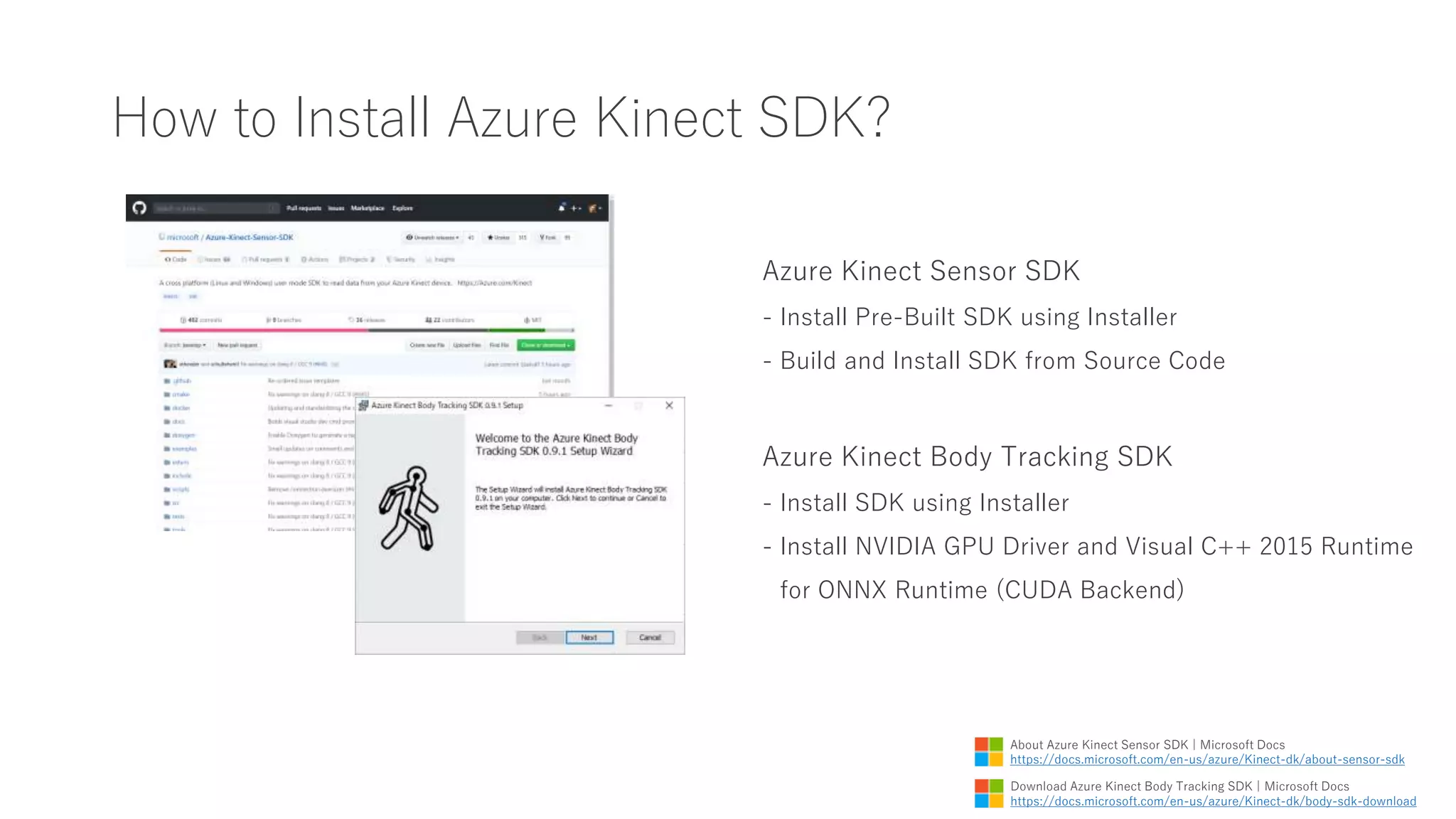 How to Install Azure Kinect SDK?
Azure Kinect Sensor SDK
- Install Pre-Built SDK using Installer
- Build and Install SDK from Source Code
Azure Kinect Body Tracking SDK
- Install SDK using Installer
- Install NVIDIA GPU Driver and Visual C++ 2015 Runtime
for ONNX Runtime (CUDA Backend)
Download Azure Kinect Body Tracking SDK | Microsoft Docs
https://docs.microsoft.com/en-us/azure/Kinect-dk/body-sdk-download
About Azure Kinect Sensor SDK | Microsoft Docs
https://docs.microsoft.com/en-us/azure/Kinect-dk/about-sensor-sdk
 