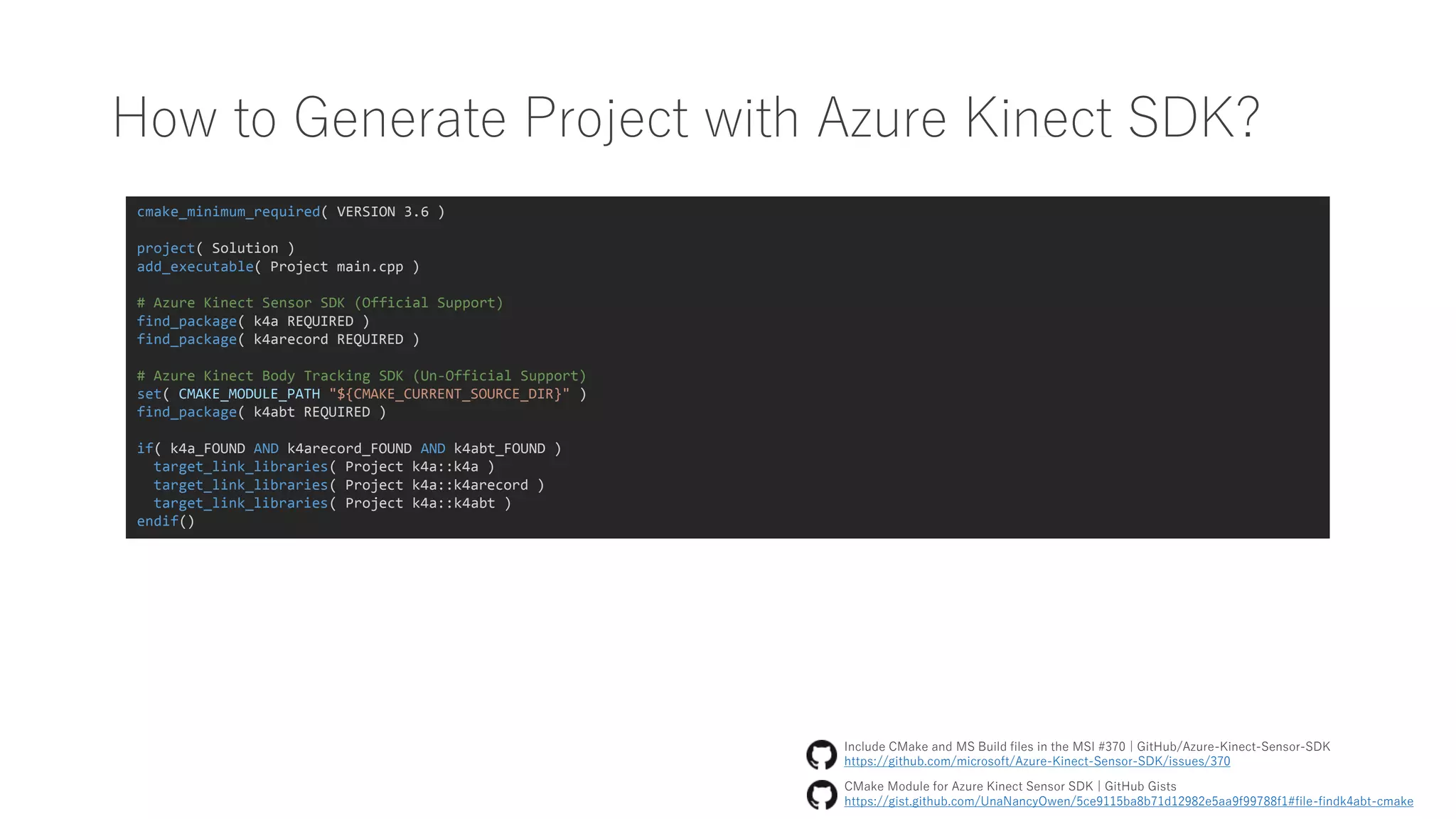 How to Generate Project with Azure Kinect SDK?
cmake_minimum_required( VERSION 3.6 )
project( Solution )
add_executable( Project main.cpp )
# Azure Kinect Sensor SDK (Official Support)
find_package( k4a REQUIRED )
find_package( k4arecord REQUIRED )
# Azure Kinect Body Tracking SDK (Un-Official Support)
set( CMAKE_MODULE_PATH "${CMAKE_CURRENT_SOURCE_DIR}" )
find_package( k4abt REQUIRED )
if( k4a_FOUND AND k4arecord_FOUND AND k4abt_FOUND )
target_link_libraries( Project k4a::k4a )
target_link_libraries( Project k4a::k4arecord )
target_link_libraries( Project k4a::k4abt )
endif()
CMake Module for Azure Kinect Sensor SDK | GitHub Gists
https://gist.github.com/UnaNancyOwen/5ce9115ba8b71d12982e5aa9f99788f1#file-findk4abt-cmake
Include CMake and MS Build files in the MSI #370 | GitHub/Azure-Kinect-Sensor-SDK
https://github.com/microsoft/Azure-Kinect-Sensor-SDK/issues/370
 
