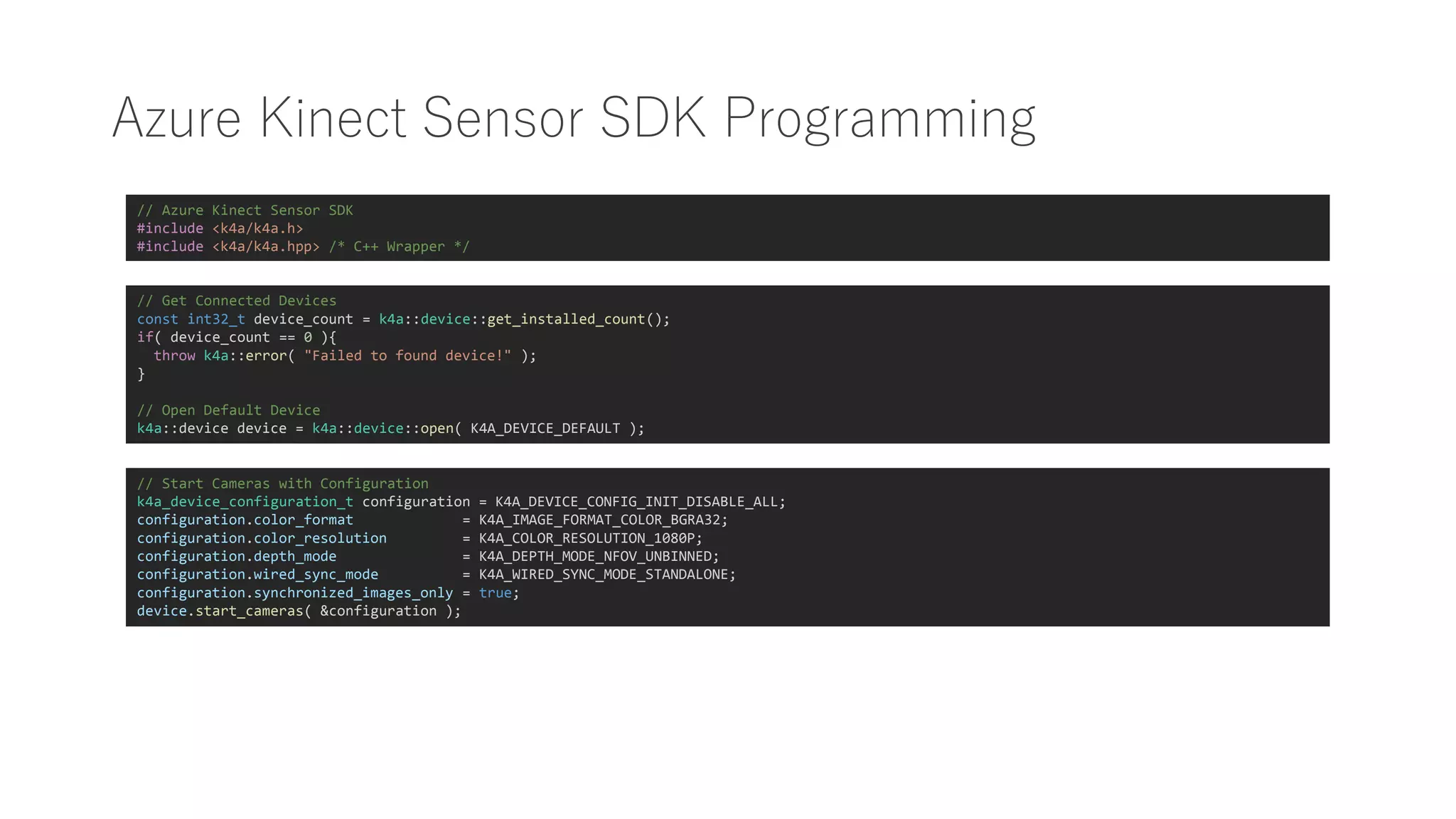 Azure Kinect Sensor SDK Programming
// Azure Kinect Sensor SDK
#include <k4a/k4a.h>
#include <k4a/k4a.hpp> /* C++ Wrapper */
// Get Connected Devices
const int32_t device_count = k4a::device::get_installed_count();
if( device_count == 0 ){
throw k4a::error( "Failed to found device!" );
}
// Open Default Device
k4a::device device = k4a::device::open( K4A_DEVICE_DEFAULT );
// Start Cameras with Configuration
k4a_device_configuration_t configuration = K4A_DEVICE_CONFIG_INIT_DISABLE_ALL;
configuration.color_format = K4A_IMAGE_FORMAT_COLOR_BGRA32;
configuration.color_resolution = K4A_COLOR_RESOLUTION_1080P;
configuration.depth_mode = K4A_DEPTH_MODE_NFOV_UNBINNED;
configuration.wired_sync_mode = K4A_WIRED_SYNC_MODE_STANDALONE;
configuration.synchronized_images_only = true;
device.start_cameras( &configuration );
 