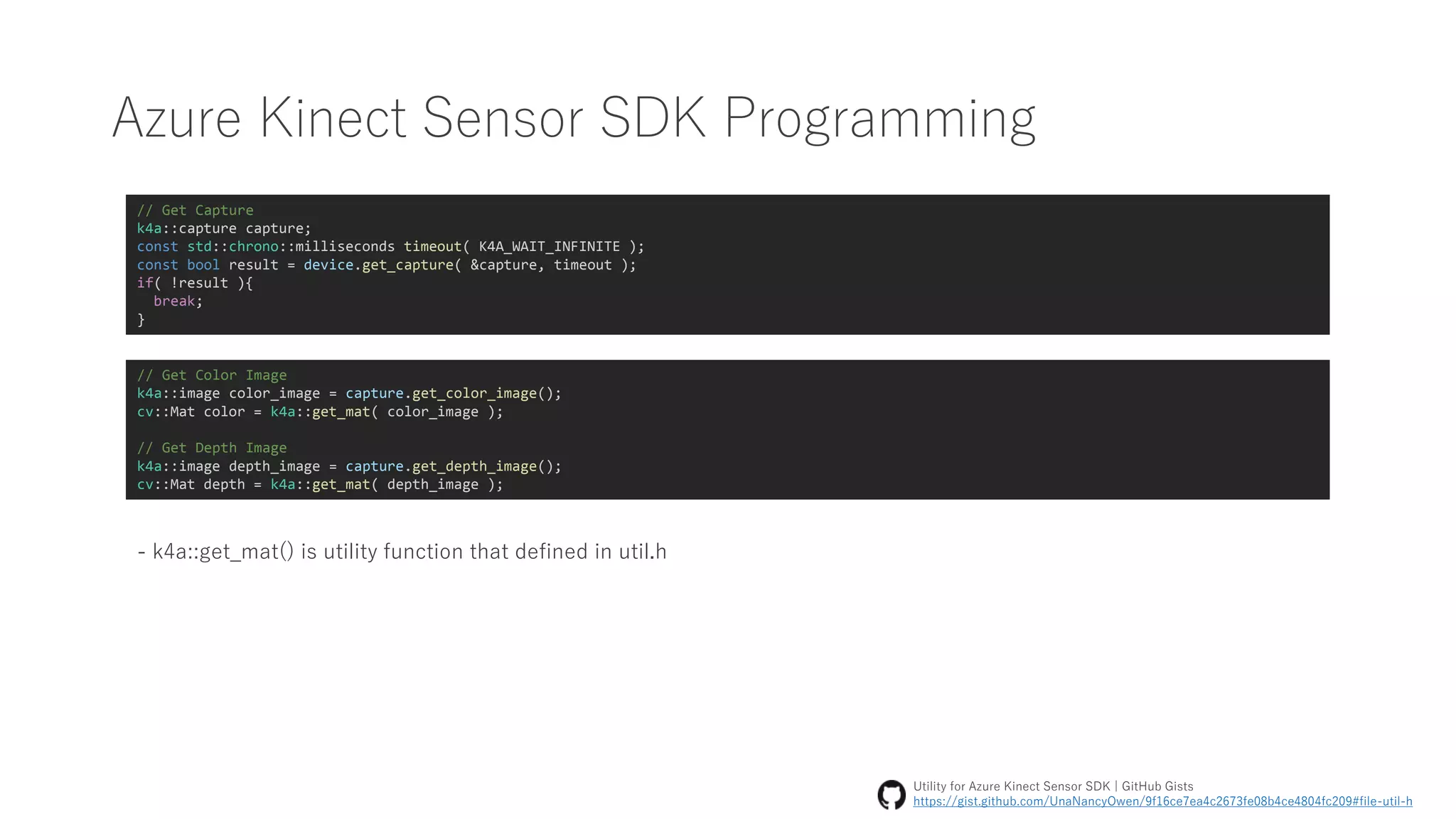 Azure Kinect Sensor SDK Programming
// Get Capture
k4a::capture capture;
const std::chrono::milliseconds timeout( K4A_WAIT_INFINITE );
const bool result = device.get_capture( &capture, timeout );
if( !result ){
break;
}
// Get Color Image
k4a::image color_image = capture.get_color_image();
cv::Mat color = k4a::get_mat( color_image );
// Get Depth Image
k4a::image depth_image = capture.get_depth_image();
cv::Mat depth = k4a::get_mat( depth_image );
- k4a::get_mat() is utility function that defined in util.h
Utility for Azure Kinect Sensor SDK | GitHub Gists
https://gist.github.com/UnaNancyOwen/9f16ce7ea4c2673fe08b4ce4804fc209#file-util-h
 