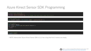 Azure Kinect Sensor SDK Programming
// Azure Kinect Sensor SDK
#include <k4arecord/playback.h>
#include <k4arecord/playback.hpp> /* C++ Wrapper from Azure Kinect Sensor SDK v1.2.0 */
// Open Playback File
k4a::playback playback = k4a::playback::open( "./path/to/file.mkv" );
// Get Capture
k4a::capture capture;
bool result = playback.get_next_capture( &capture );
if( !result ){
break;
}
// Close Playback
playback.close();
- NOTE: k4arecorder (Azure Kinect Sensor SDK v1.1.x) has a bug that first 2-frames are empty.
Move C++ wrapper for playback #493 | GitHub/Azure-Kinect-Sensor-SDK
https://github.com/microsoft/Azure-Kinect-Sensor-SDK/pull/493
 