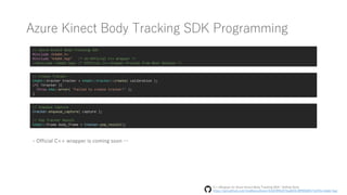 Azure Kinect Body Tracking SDK Programming
// Azure Kinect Body Tracking SDK
#include <k4abt.h>
#include "k4abt.hpp" /* Un-Official C++ Wrapper */
//#include <k4abt.hpp> /* Official C++ Wrapper Provide from Next Release */
// Create Tracker
k4abt::tracker tracker = k4abt::tracker::create( calibration );
if( !tracker ){
throw k4a::error( "Failed to create tracker!" );
}
// Enqueue Capture
tracker.enqueue_capture( capture );
// Pop Tracker Result
k4abt::frame body_frame = tracker.pop_result();
- Official C++ wrapper is coming soon …
C++Wrapper for Azure Kinect Body Tracking SDK | GitHub Gists
https://gist.github.com/UnaNancyOwen/41b578f5d272aa6f22cf8ff6565fb71b#file-k4abt-hpp
 