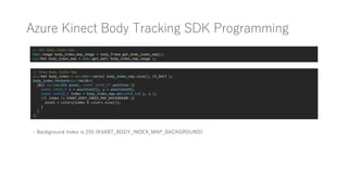 Azure Kinect Body Tracking SDK Programming
// Get Body Index Map
k4a::image body_index_map_image = body_frame.get_body_index_map();
cv::Mat body_index_map = k4a::get_mat( body_index_map_image );
// Draw Body Index Map
cv::Mat body_index = cv::Mat::zeros( body_index_map.size(), CV_8UC3 );
body_index.forEach<cv::Vec3b>(
[&]( cv::Vec3b& pixel, const int32_t* position ){
const int32_t x = position[1], y = position[0];
const uint32_t index = body_index_map.at<uint8_t>( y, x );
if( index != K4ABT_BODY_INDEX_MAP_BACKGROUND ){
pixel = colors[index % colors.size()];
}
}
);
- Background Index is 255 (K4ABT_BODY_INDEX_MAP_BACKGROUND)
 