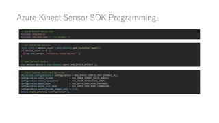 Azure Kinect Sensor SDK Programming
// Azure Kinect Sensor SDK
#include <k4a/k4a.h>
#include <k4a/k4a.hpp> /* C++ Wrapper */
// Get Connected Devices
const int32_t device_count = k4a::device::get_installed_count();
if( device_count == 0 ){
throw k4a::error( "Failed to found device!" );
}
// Open Default Device
k4a::device device = k4a::device::open( K4A_DEVICE_DEFAULT );
// Start Cameras with Configuration
k4a_device_configuration_t configuration = K4A_DEVICE_CONFIG_INIT_DISABLE_ALL;
configuration.color_format = K4A_IMAGE_FORMAT_COLOR_BGRA32;
configuration.color_resolution = K4A_COLOR_RESOLUTION_1080P;
configuration.depth_mode = K4A_DEPTH_MODE_NFOV_UNBINNED;
configuration.wired_sync_mode = K4A_WIRED_SYNC_MODE_STANDALONE;
configuration.synchronized_images_only = true;
device.start_cameras( &configuration );
 