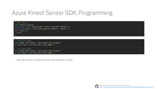 Azure Kinect Sensor SDK Programming
// Get Capture
k4a::capture capture;
const std::chrono::milliseconds timeout( K4A_WAIT_INFINITE );
const bool result = device.get_capture( &capture, timeout );
if( !result ){
break;
}
// Get Color Image
k4a::image color_image = capture.get_color_image();
cv::Mat color = k4a::get_mat( color_image );
// Get Depth Image
k4a::image depth_image = capture.get_depth_image();
cv::Mat depth = k4a::get_mat( depth_image );
- k4a::get_mat() is utility function that defined in util.h
Utility for Azure Kinect Sensor SDK | GitHub Gists
https://gist.github.com/UnaNancyOwen/9f16ce7ea4c2673fe08b4ce4804fc209#file-util-h
 