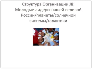 Структура Организации J8:
Молодые лидеры нашей великой
России/планеты/солнечной
системы/галактики
 