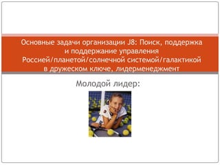 Молодой лидер:
Основные задачи организации J8: Поиск, поддержка
и поддержание управления
Россией/планетой/солнечной системой/галактикой
в дружеском ключе, лидерменеджмент
 
