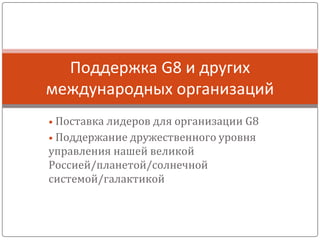 • Поставка лидеров для организации G8
• Поддержание дружественного уровня
управления нашей великой
Россией/планетой/солнечной
системой/галактикой
Поддержка G8 и других
международных организаций
 