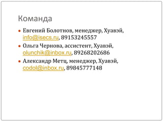 Команда
● Евгений Болотнов, менеджер, Хуавэй,
info@isecs.ru, 89153245557
● Ольга Чернова, ассистент, Хуавэй,
olunchik@inbox.ru, 89268202686
● Александр Метц, менеджер, Хуавэй,
codol@inbox.ru, 89845777148
 