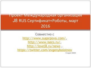 Совместно с
http://www.sugarpova.com/,
http://www.isecs.ru/,
http://lovej8.ru/news ,
https://twitter.com/evgenybolotnov
Стадия SEED
Проект Международная организация
J8 RUS Сертификат+Роботы, март
2016
 