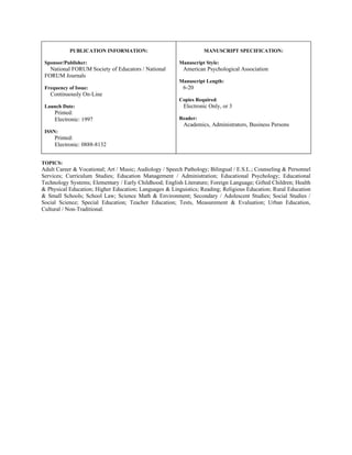 PUBLICATION INFORMATION:                               MANUSCRIPT SPECIFICATION:

 Sponsor/Publisher:                                      Manuscript Style:
   National FORUM Society of Educators / National         American Psychological Association
 FORUM Journals
                                                         Manuscript Length:
 Frequency of Issue:                                      6-20
   Continuously On-Line
                                                         Copies Required:
 Launch Date:                                              Electronic Only, or 3
     Printed:
     Electronic: 1997                                    Reader:
                                                           Academics, Administrators, Business Persons
 ISSN:
     Printed:
     Electronic: 0888-8132


TOPICS:
Adult Career & Vocational; Art / Music; Audiology / Speech Pathology; Bilingual / E.S.L.; Counseling & Personnel
Services; Curriculum Studies; Education Management / Administration; Educational Psychology; Educational
Technology Systems; Elementary / Early Childhood; English Literature; Foreign Language; Gifted Children; Health
& Physical Education; Higher Education; Languages & Linguistics; Reading; Religious Education; Rural Education
& Small Schools; School Law; Science Math & Environment; Secondary / Adolescent Studies; Social Studies /
Social Science; Special Education; Teacher Education; Tests, Measurement & Evaluation; Urban Education,
Cultural / Non-Traditional.
 