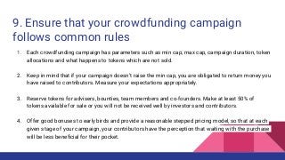 9. Ensure that your crowdfunding campaign
follows common rules
1. Each crowdfunding campaign has parameters such as min cap, max cap, campaign duration, token
allocations and what happens to tokens which are not sold.
2. Keep in mind that if your campaign doesn’t raise the min cap, you are obligated to return money you
have raised to contributors. Measure your expectations appropriately.
3. Reserve tokens for advisers, bounties, team members and co-founders. Make at least 50% of
tokens available for sale or you will not be received well by investors and contributors.
4. Offer good bonuses to early birds and provide a reasonable stepped pricing model, so that at each
given stage of your campaign, your contributors have the perception that waiting with the purchase
will be less beneficial for their pocket.
 