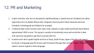 12. PR and Marketing
1. Crypto investors, who do not necessarily read Bloomberg, or spend time on Facebook, but rather
spend their time on Reddit, BitcoinTalk, Telegram, Discord and/or Slack channels and read
Coindesk, Cointelegraph and Steemit for example.
2. Traditional high worth investors who have never created a crypto wallet and heard about Bitcoin
appreciating 1000% a year. This group is usually not technically savvy and would like to deal
with someone reputable to get them involved with ICO.
3. Investors who don’t speak English and live in China, South Korea, Japan or Russia and need to
be found on language specific forums and introduced through their mother tongue. They also
need to receive support in their language.
 