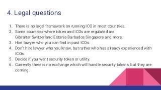 4. Legal questions
1. There is no legal framework on running ICO in most countries.
2. Some countries where token and ICOs are regulated are
Gibraltar Switzerland Estonia Barbados Singapore and more.
3. Hire lawyer who you can find in past ICOs.
4. Don’t hire lawyer who you know, but rather who has already experienced with
ICOs.
5. Decide if you want security token or utility.
6. Currently there is no exchange which will handle security tokens, but they are
coming.
 
