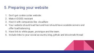 5. Preparing your website
1. Don’t get cookie cutter website.
2. Make it DDOS resistant
3. Host it with companies like cloudfare
4. Your website should load fast and host should have scalable servers and
offer load balancing.
5. Have link to white paper, prototype and the team.
6. Include links to your social accounts, blog, github and bitcointalk thread
 
