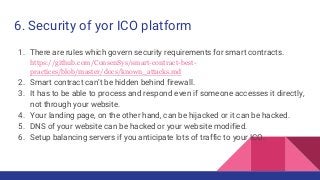 6. Security of yor ICO platform
1. There are rules which govern security requirements for smart contracts.
https://github.com/ConsenSys/smart-contract-best-
practices/blob/master/docs/known_attacks.md
2. Smart contract can’t be hidden behind firewall.
3. It has to be able to process and respond even if someone accesses it directly,
not through your website.
4. Your landing page, on the other hand, can be hijacked or it can be hacked.
5. DNS of your website can be hacked or your website modified.
6. Setup balancing servers if you anticipate lots of traffic to your ICO.
 