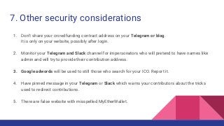 7. Other security considerations
1. Don’t share your crowdfunding contract address on your Telegram or blog.
It is only on your website, possibly after login.
2. Monitor your Telegram and Slack channel for impersonators who will pretend to have names like
admin and will try to provide their contribution address.
3. Google adwords will be used to still those who search for your ICO. Report it.
4. Have pinned message in your Telegram or Slack which warns your contributors about the tricks
used to redirect contributions.
5. There are false website with misspelled MyEtherWallet.
 