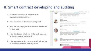 8. Smart contract developing and auditing
1. Smart contract should be developed
by experienced developer.
2. Find experienced developers on Upwork.
3. You can set up payment milestones when work
is delivered.
4. Hire developers who have 100% work success
and are top rated by Upwork.
5. Hire reputable audit company which will review
the contract and find security flows.
 