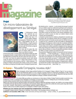 Le
magazine
                                    S
Un micro-laboratoire de
développement au Sénégal
Projet




G-Zypop : Nouvelle Compagnie, nouveau style !
                                                                                                                              Paul Faye,
                                                                                                        Président de l’association «Bussy-Solidarité Cap Sud»
                                                                                                         s’investit dans de nombreux projets afin d’améliorer
                                                                                                                le quotidien des gens des pays du Sud.


                                                                                   être donnés par des « sponsors » ou des touristes de passage. Ils serviront
                                                                                   ainsi aux malades à payer leurs médicaments génériques dans les dispensai-
                                                                                   res et les structures médicales déjà existantes et qui ne demandent qu’à se
                                                                                   développer. « Le tout fonctionnera comme une micro-mutuelle, entière-
                                                   i l’enthousiasme pouvait        ment gérée sur place par des femmes et des mamans sénégalaises et per-
                                                   être représenté par une         mettra par la même occasion de choisir son médecin traitant comme
                                                   image, ce serait celle que      n’importe quel buxangeorgien ».
                                                   donnent Paul Faye et le         Le deuxième constat est que les médecins, principalement concentrés dans
                                                   Docteur Frédéric Dartigues,     les grandes villes sont largement absents dans les campagnes où les habi-
                                     buxangeorgiens, Présidents des associa-       tants doivent souvent s’en remettre aux bons soins d’un infirmier de brousse.
                                     tions « Bussy-Solidarité Cap Sud » et         La réponse de nos 2 aventuriers du web est de profiter du développement
                                     « Planète Médicale », lorsqu’ils exposent     technologique du Sénégal pour mettre en place des consultations de télémé-
                                     leur projet humanitaire qu’ils ont en com-    decine rurale et permettre ainsi à des populations isolées de bénéficier des
                                     mun pour aider l’ile de Gorée au large de     conseils médicaux des meilleurs spécialistes sénégalais.Ainsi leur dispensaire
                                     Dakar au Sénégal.                             pilote serait animé par des médecins locaux et équipé d’une salle de télédia-
                                     Et le moins que l’on puisse dire, c’est       gnostic reliée, par Internet, à un réseau de spécialistes permettant, à distance,
                     Ile de Gorée qu’ils ont imaginé, étudié et validé leur        de valider ou corriger la justesse d’un protocole de soins.
                                     dossier sous toutes les coutures.             Pour parachever l’équipement médical, il est aussi prévu de faire fonctionner
A la base de leur projet,3 constats majeurs et des réponses simples pour aider     une ambulance … à l’huile d’arachide pure ! « Quand on sait que le pre-
les populations locales à compter d’abord sur elles-mêmes pour accéder à ce        mier moteur mis au point par Mr Rudolf Diesel en 1892 fonctionnait avec
droit élémentaire, que devrait être celui de la santé et de l’accès aux soins.     cette huile et que le Sénégal en est un des principaux producteurs mondiaux,
S’il n’existe pas encore de système de protection comme notre sécurité             c’est un peu un juste retour aux sources ! » Coût du projet : 100.000 ¤ , sur
sociale, leur réponse est de lancer le 1er chèque Santé universel, en s’inspi-     la base d’un subventionnement par l’Union Européenne, conseil régional,
rant d’un principe qui a fait ses preuves, celui des « tickets restaurants ». En   conseil général, laboratoires pharmaceutiques et équipementiers médicaux
pratique, les chèques-santé pourront être achetés sur place par les malades        qui devraient être sensibles à cette initiative dont la réussite ferait à n’en pas
eux-mêmes ou envoyés par les familles vivant à l’étranger. Ils pourront aussi      douter et sans jeu de mots … tâche d’huile ! I




                               Artiste chorégraphe, Jérémie Tagayi, président fondateur de la Compagnie G-Zypop a débuté à l’âge de 7 ans au conserva-
                               toire de Saint-Thibault-des-Vignes. À 14 ans, il formait un groupe de danse et s’improvisait chorégraphe. En 2003, il faisait
                               diverses scènes pour présenter ses chansons. En 2004, il enseignait la salsa, le jazz avec des influences de hip-hop. Entre 2004
                               et 2006, son parcours est émaillé d’expériences scéniques, comédies musicales et théâtre.

                              À la rentrée 2006, pour parfaire ses connaissances en chant, danse et théâtre, il intègre l’école de comédie musicale des 3 arts.
Parallèlement, il fonde sa compagnie afin de développer et d’enseigner un nouveau style de danse, un mélange de jazz et de hip-hop, le jazzypop.
Un style novateur qui permet avant tout de se divertir, tout en se perfectionnant en danse.
Mêlant le jazz, forme de danse de spectacle d’origine nord-américaine, synthèse de différentes techniques, exécutée avec vitalité sur une musique rythmée
et entraînante selon des styles très variés, et le hip-hop, issu de la jeunesse urbaine, apparu aux États-Unis au début des années quatre-vingt, style de danse
de rue, cette « nouvelle » danse donne un savant mélange, surprenant, original et intéressant !
Ouverts à toutes et tous, les ateliers proposés par la Compagnie se mettent en place petit à petit. I
N’hésitez pas à les contacter pour tout renseignement complémentaire : 06 78 93 09 73
La compagnie G-Zypop recherche 3 danseurs et 3 danseuses. 18 ans environ. 3 ans de pratique minimum de Modern Jazz.
Audition le 24 novembre 2006 à 18h à l’école Jules Vernes de Bussy-Saint-Georges - Contact G-Rémy : mr_dynamite@hotmail.com


     20    Octobre 2006 Bussy Saint-Georges
 