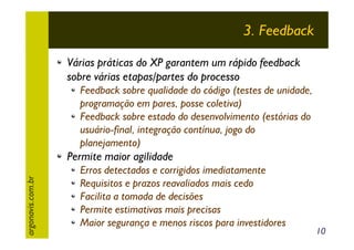 3. Feedback
Várias práticas do XP garantem um rápido feedback
sobre várias etapas/partes do processo
Feedback sobre qualidade do código (testes de unidade,
programação em pares, posse coletiva)
Feedback sobre estado do desenvolvimento (estórias do
usuário-final, integração contínua, jogo do
planejamento)
argonavis.com.br

Permite maior agilidade
Erros detectados e corrigidos imediatamente
Requisitos e prazos reavaliados mais cedo
Facilita a tomada de decisões
Permite estimativas mais precisas
Maior segurança e menos riscos para investidores

10

 