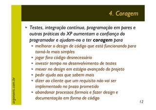 4. Coragem

argonavis.com.br

Testes, integração contínua, programação em pares e
outras práticas do XP aumentam a confiança do
programador e ajudam-no a ter coragem para
melhorar o design de código que está funcionando para
torná-lo mais simples
jogar fora código desnecessário
investir tempo no desenvolvimento de testes
mexer no design em estágio avançado do projeto
pedir ajuda aos que sabem mais
dizer ao cliente que um requisito não vai ser
implementado no prazo prometido
abandonar processos formais e fazer design e
documentação em forma de código

12

 