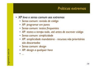 Práticas extremas

argonavis.com.br

XP leva o senso comum aos extremos
Senso comum: revisão de código
XP: programar em pares
Senso comum: testes frequentes
XP: testes o tempo todo, até antes de escrever código
Senso comum: simplicidade
XP: simplicidade mandatória - recursos não prioritários
são descartados
Senso comum: design
XP: design a qualquer hora
...
14

 