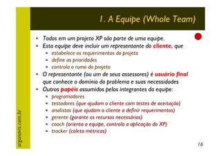 1. A Equipe (Whole Team)
Todos em um projeto XP são parte de uma equipe.
Esta equipe deve incluir um representante do cliente, que
estabelece os requerimentos do projeto
define as prioridades
controla o rumo do projeto

argonavis.com.br

O representante (ou um de seus assessores) é usuário final
que conhece o domínio do problema e suas necessidades
Outros papéis assumidos pelos integrantes da equipe:
programadores
testadores (que ajudam o cliente com testes de aceitação)
analistas (que ajudam o cliente a definir requerimentos)
gerente (garante os recursos necessários)
coach (orienta a equipe, controla a aplicação do XP)
tracker (coleta métricas)
16

 