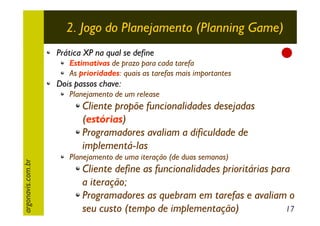 2. Jogo do Planejamento (Planning Game)
Prática XP na qual se define

Estimativas de prazo para cada tarefa
As prioridades: quais as tarefas mais importantes

Dois passos chave:
Planejamento de um release

argonavis.com.br

Cliente propõe funcionalidades desejadas
(estórias)
Programadores avaliam a dificuldade de
implementá-las
Planejamento de uma iteração (de duas semanas)

Cliente define as funcionalidades prioritárias para
a iteração;
Programadores as quebram em tarefas e avaliam o
17
seu custo (tempo de implementação)

 