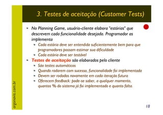 3. Testes de aceitação (Customer Tests)
No Planning Game, usuário-cliente elabora "estórias" que
descrevem cada funcionalidade desejada. Programador as
implementa
Cada estória deve ser entendida suficientemente bem para que
programadores possam estimar sua dificuldade
Cada estória deve ser testável

argonavis.com.br

Testes de aceitação são elaborados pelo cliente
São testes automáticos
Quando rodarem com sucesso, funcionalidade foi implementada
Devem ser rodados novamente em cada iteração futura
Oferecem feedback: pode-se saber, a qualquer momento,
quantos % do sistema já foi implementado e quanto falta.

18

 