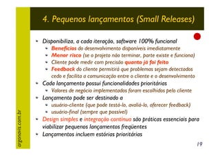 4. Pequenos lançamentos (Small Releases)
Disponibiliza, a cada iteração, software 100% funcional

Benefícios do desenvolvimento disponíveis imediatamente
Menor risco (se o projeto não terminar, parte existe e funciona)
Cliente pode medir com precisão quanto já foi feito
Feedback do cliente permitirá que problemas sejam detectados
cedo e facilita a comunicação entre o cliente e o desenvolvimento

Cada lançamento possui funcionalidades prioritárias
Valores de negócio implementados foram escolhidos pelo cliente

argonavis.com.br

Lançamento pode ser destinado a
usuário-cliente (que pode testá-lo, avaliá-lo, oferecer feedback)
usuário-final (sempre que possível)

Design simples e integração contínua são práticas essenciais para
viabilizar pequenos lançamentos freqüentes
Lançamentos incluem estórias prioritárias
19

 
