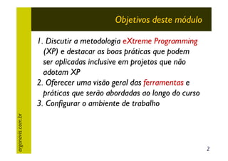 Objetivos deste módulo

argonavis.com.br

1. Discutir a metodologia eXtreme Programming
(XP) e destacar as boas práticas que podem
ser aplicadas inclusive em projetos que não
adotam XP
2. Oferecer uma visão geral das ferramentas e
práticas que serão abordadas ao longo do curso
3. Configurar o ambiente de trabalho

2

 