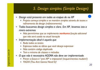 5. Design simples (Simple Design)
Design está presente em todas as etapas de no XP
Projeto começa simples e se mantém simples através de testes e
refinamento do design (refatoramento).

Todos buscamos design simples e claro. Em XP, levamos isto a
níveis extremos
Não permitimos que se implemente nenhuma função adicional
que não será usada na atual iteração

argonavis.com.br

Implementação ideal é aquela que
Roda todos os testes
Expressa todas as idéias que você deseja expressar
Não contém código duplicado
Tem o mínimo de classes e métodos

O que não é necessário AGORA não deve ser implementado
Prever o futuro é "anti-XP" e impossível (requerimentos mudam!)
YAGNI (You Aint Gonna Need It)!

20

 